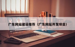 渠县广东网站建设推荐（广东网站开发项目）
