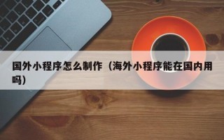 渠县国外小程序怎么制作（海外小程序能在国内用吗）