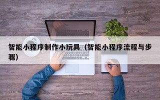 渠县智能小程序制作小玩具（智能小程序流程与步骤）