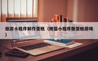 渠县旅游小程序制作蛋糕（微信小程序做蛋糕游戏）